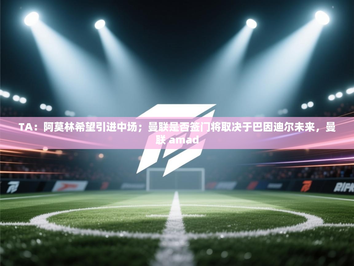 TA：阿莫林希望引进中场；曼联是否签门将取决于巴因迪尔未来，曼联 amad